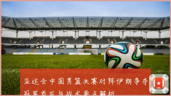 亚运会中国男篮决赛对阵伊朗争夺冠军首发与战术要点解析