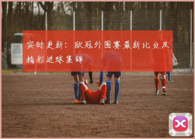 实时更新：欧冠外围赛最新比分及精彩进球集锦