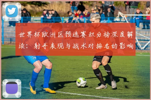 世界杯欧洲区预选赛积分榜深度解读：射手表现与战术对排名的影响