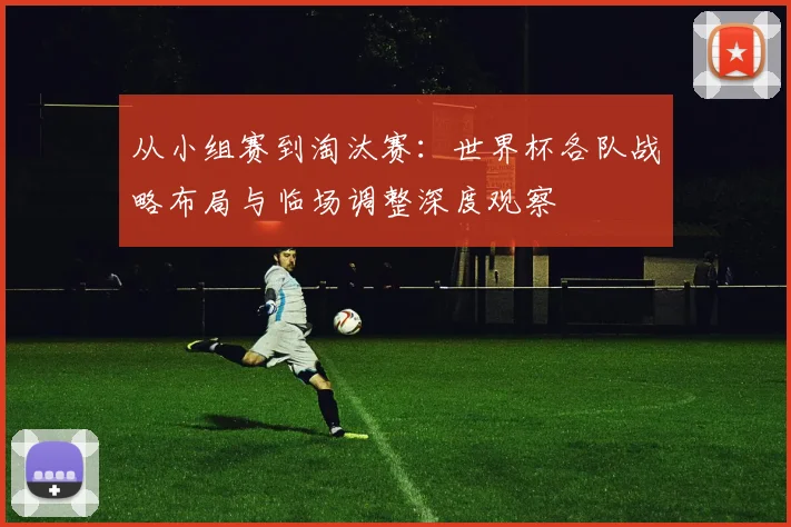从小组赛到淘汰赛：世界杯各队战略布局与临场调整深度观察