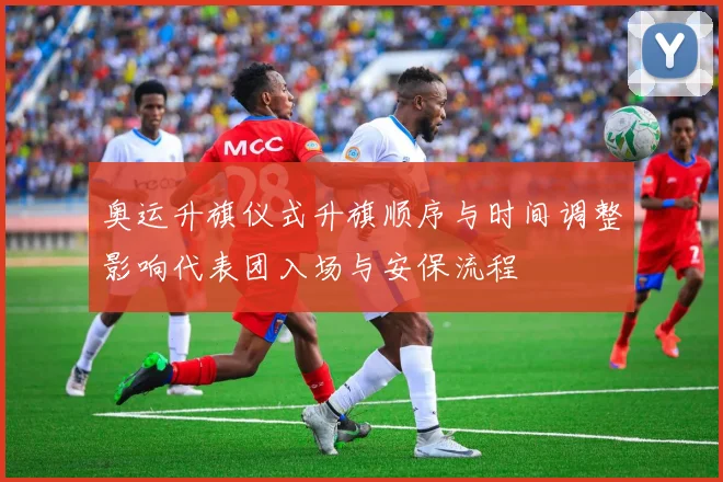 奥运升旗仪式升旗顺序与时间调整影响代表团入场与安保流程