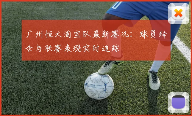 广州恒大淘宝队最新赛况：球员转会与联赛表现实时追踪