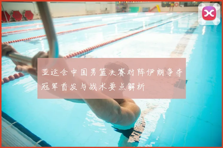 亚运会中国男篮决赛对阵伊朗争夺冠军首发与战术要点解析