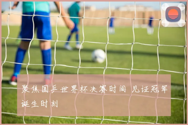 聚焦国乒世界杯决赛时间 见证冠军诞生时刻