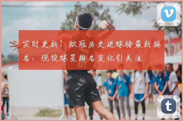 实时更新！欧冠历史进球榜最新排名，现役球星排名变化引关注