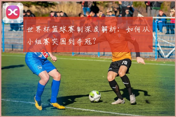 世界杯篮球赛制深度解析：如何从小组赛突围到夺冠？