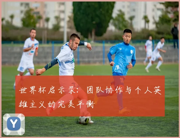世界杯启示录:团队协作与个人英雄主义的完美平衡