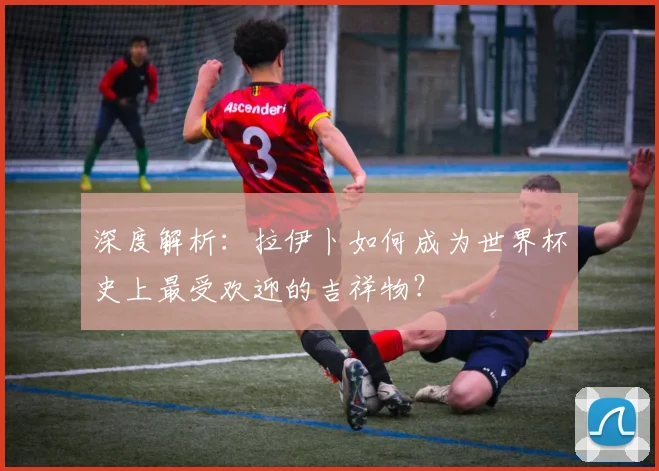 深度解析：拉伊卜如何成为世界杯史上最受欢迎的吉祥物？