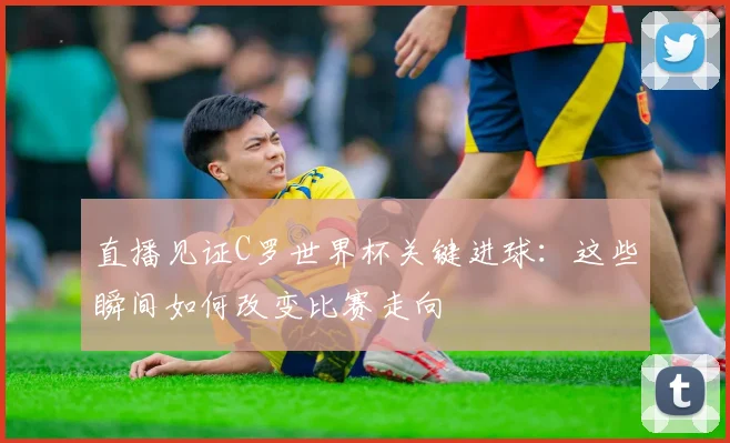 直播见证C罗世界杯关键进球：这些瞬间如何改变比赛走向