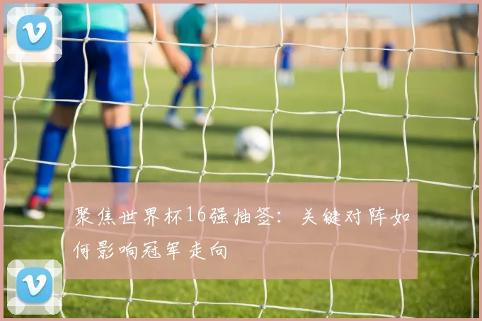聚焦世界杯16强抽签：关键对阵如何影响冠军走向