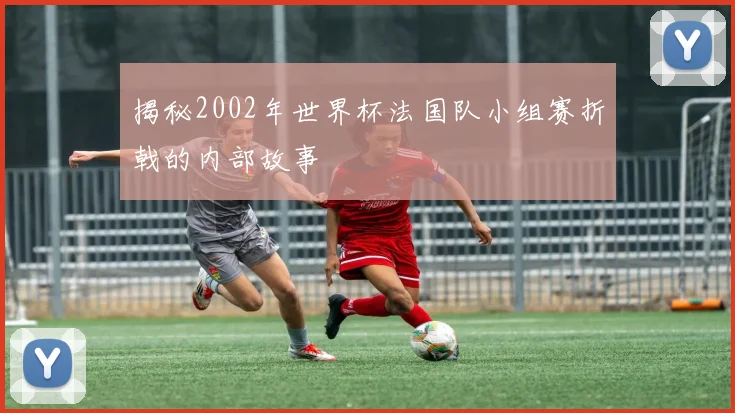 揭秘2002年世界杯法国队小组赛折戟的内部故事
