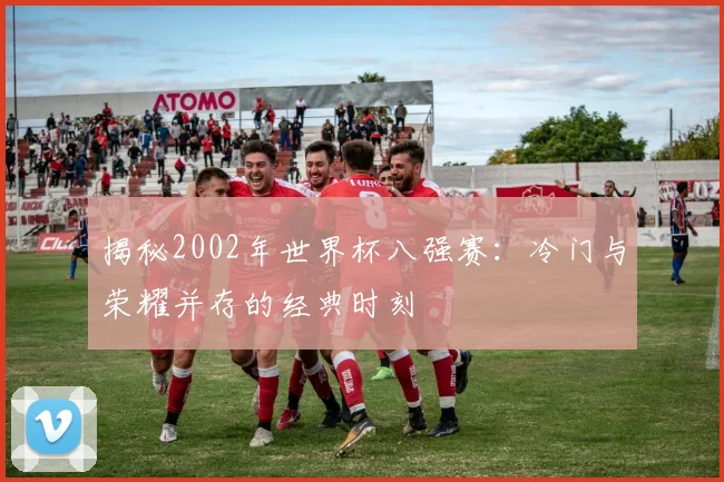 揭秘2002年世界杯八强赛：冷门与荣耀并存的经典时刻