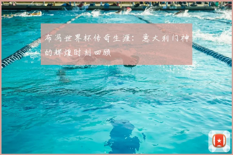 布冯世界杯传奇生涯:意大利门神的辉煌时刻回顾